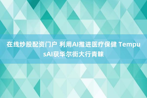 在线炒股配资门户 利用AI推进医疗保健 TempusAI获华尔街大行青睐