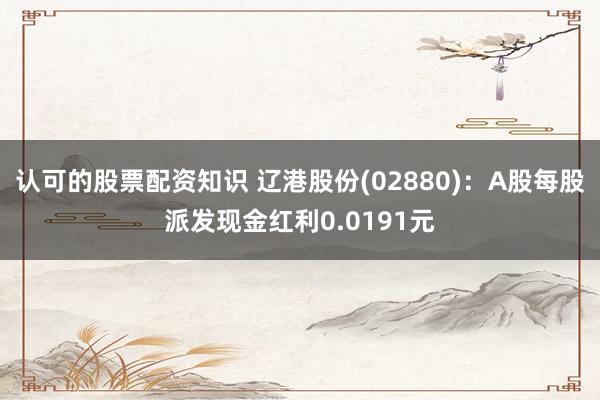 认可的股票配资知识 辽港股份(02880)：A股每股派发现金红利0.0191元