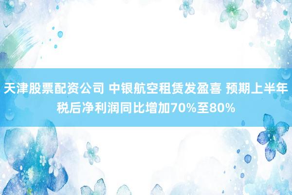 天津股票配资公司 中银航空租赁发盈喜 预期上半年税后净利润同比增加70%至80%