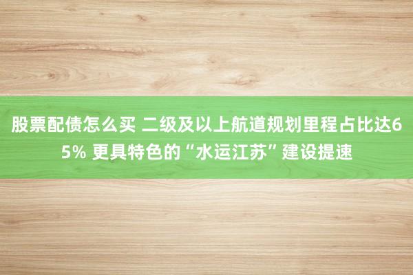 股票配债怎么买 二级及以上航道规划里程占比达65% 更具特色的“水运江苏”建设提速