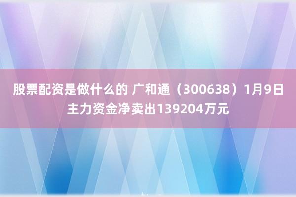 股票配资是做什么的 广和通（300638）1月9日主力资金净卖出139204万元