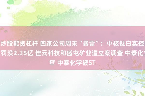 炒股配资杠杆 四家公司周末“暴雷”：中核钛白实控人等被罚没2.35亿 佳云科技和盛屯矿业遭立案调查 中泰化学被ST