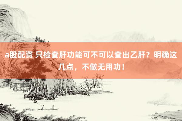 a股配资 只检查肝功能可不可以查出乙肝？明确这几点，不做无用功！