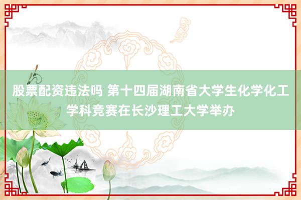 股票配资违法吗 第十四届湖南省大学生化学化工学科竞赛在长沙理工大学举办