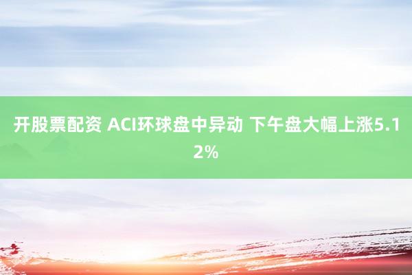 开股票配资 ACI环球盘中异动 下午盘大幅上涨5.12%