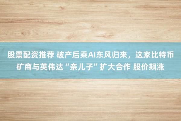 股票配资推荐 破产后乘AI东风归来，这家比特币矿商与英伟达“亲儿子”扩大合作 股价飙涨