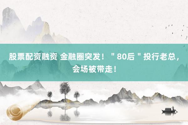 股票配资融资 金融圈突发！＂80后＂投行老总，会场被带走！