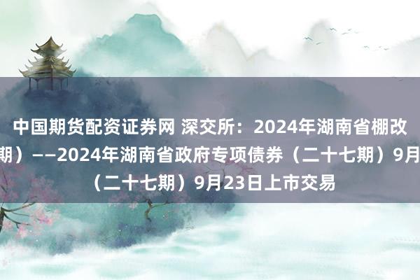 中国期货配资证券网 深交所：2024年湖南省棚改专项债券（四期）——2024年湖南省政府专项债券（二十七期）9月23日上市交易