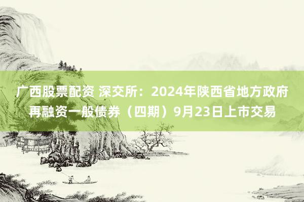 广西股票配资 深交所：2024年陕西省地方政府再融资一般债券（四期）9月23日上市交易