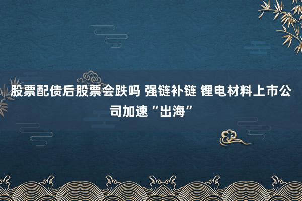 股票配债后股票会跌吗 强链补链 锂电材料上市公司加速“出海”