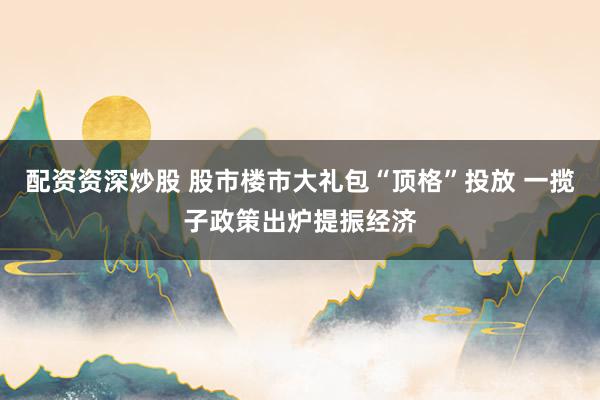 配资资深炒股 股市楼市大礼包“顶格”投放 一揽子政策出炉提振经济