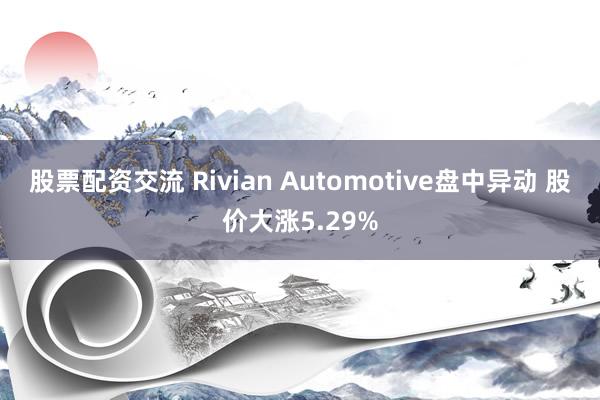 股票配资交流 Rivian Automotive盘中异动 股价大涨5.29%