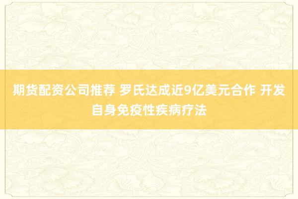 期货配资公司推荐 罗氏达成近9亿美元合作 开发自身免疫性疾病疗法