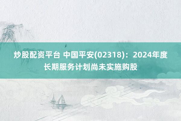 炒股配资平台 中国平安(02318)：2024年度长期服务计划尚未实施购股