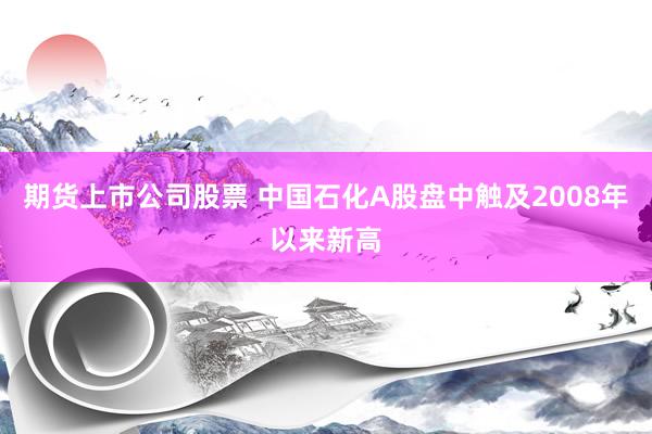 期货上市公司股票 中国石化A股盘中触及2008年以来新高