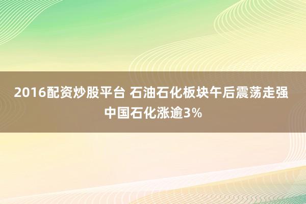 2016配资炒股平台 石油石化板块午后震荡走强 中国石化涨逾3%