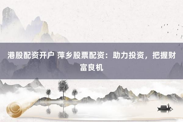 港股配资开户 萍乡股票配资：助力投资，把握财富良机