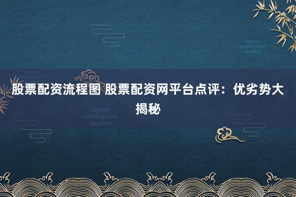 股票配资流程图 股票配资网平台点评：优劣势大揭秘