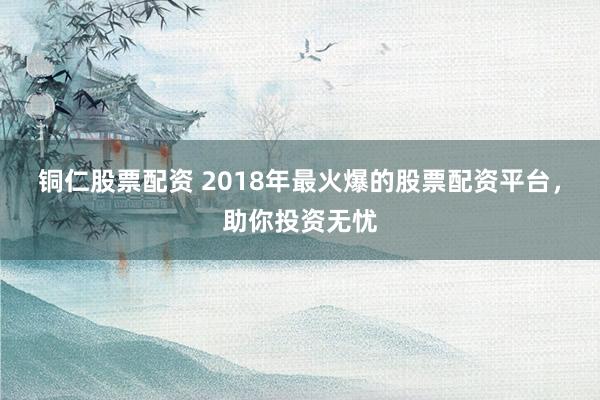 铜仁股票配资 2018年最火爆的股票配资平台，助你投资无忧