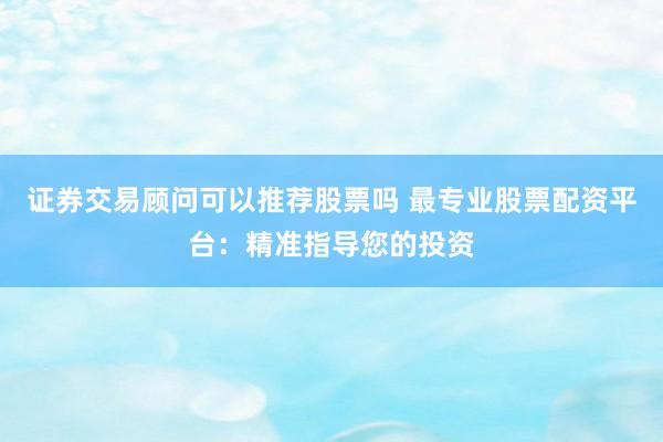 证券交易顾问可以推荐股票吗 最专业股票配资平台：精准指导您的投资