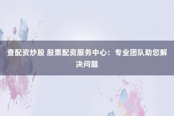 查配资炒股 股票配资服务中心：专业团队助您解决问题