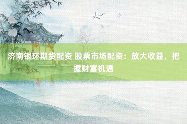 济南银环期货配资 股票市场配资：放大收益，把握财富机遇