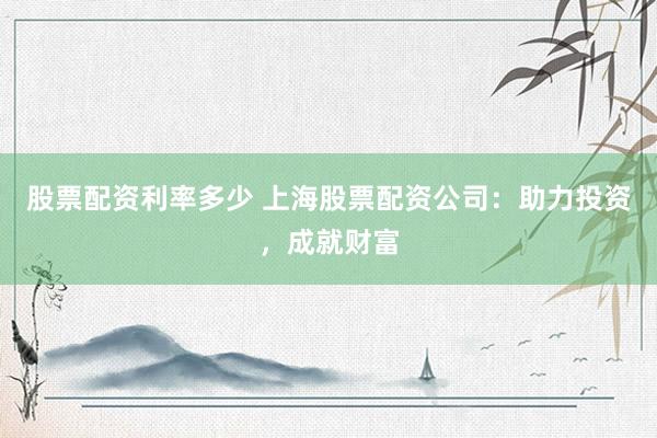 股票配资利率多少 上海股票配资公司：助力投资，成就财富