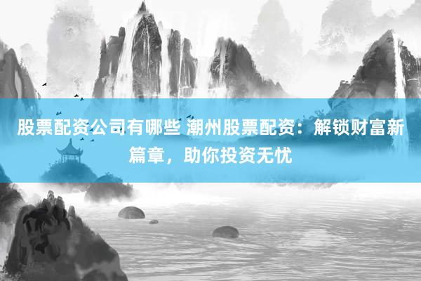 股票配资公司有哪些 潮州股票配资：解锁财富新篇章，助你投资无忧