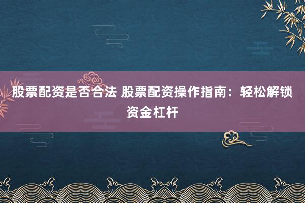 股票配资是否合法 股票配资操作指南：轻松解锁资金杠杆