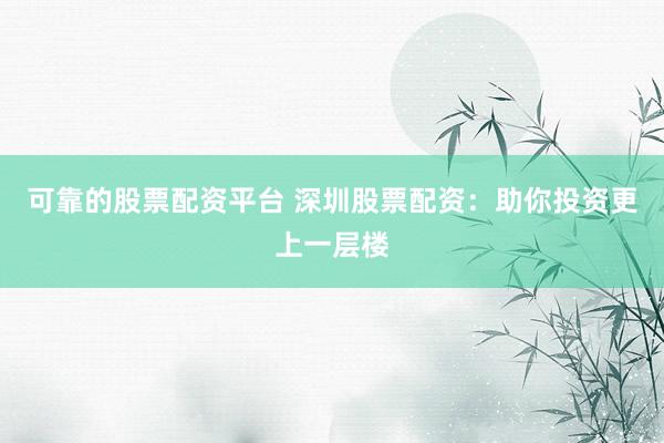 可靠的股票配资平台 深圳股票配资：助你投资更上一层楼