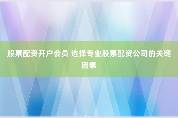 股票配资开户会员 选择专业股票配资公司的关键因素