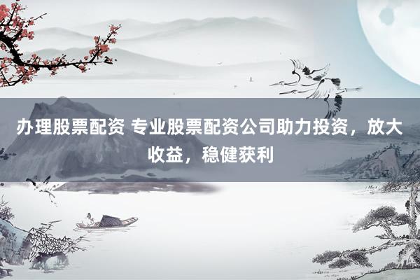 办理股票配资 专业股票配资公司助力投资，放大收益，稳健获利