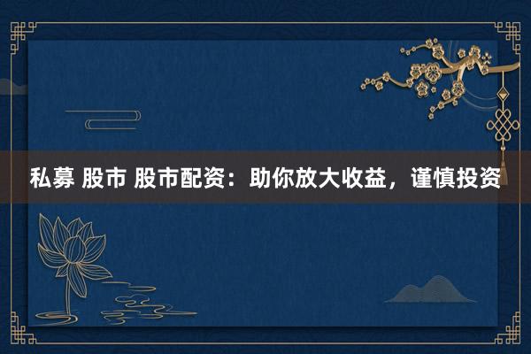 私募 股市 股市配资：助你放大收益，谨慎投资