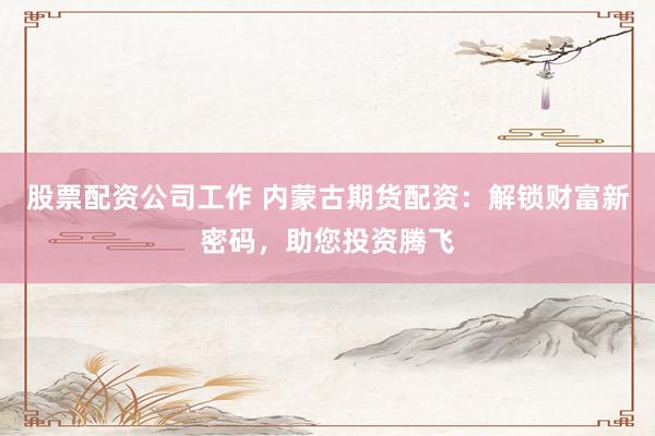 股票配资公司工作 内蒙古期货配资：解锁财富新密码，助您投资腾飞