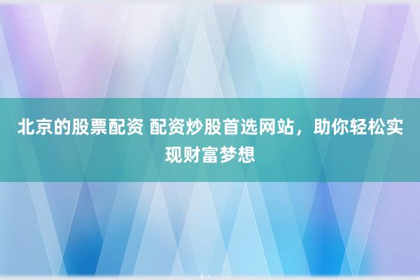 北京的股票配资 配资炒股首选网站，助你轻松实现财富梦想