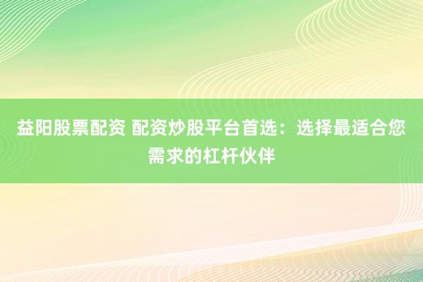 益阳股票配资 配资炒股平台首选：选择最适合您需求的杠杆伙伴