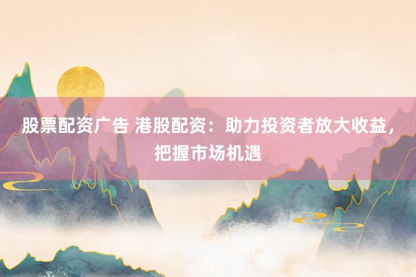 股票配资广告 港股配资：助力投资者放大收益，把握市场机遇