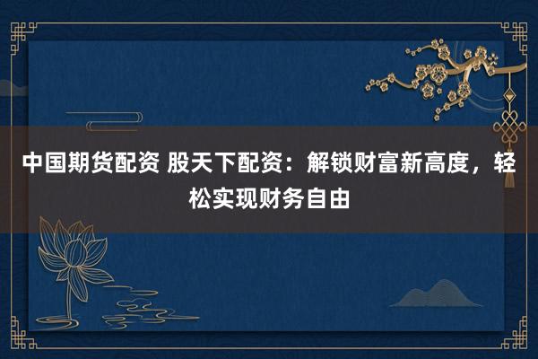 中国期货配资 股天下配资：解锁财富新高度，轻松实现财务自由