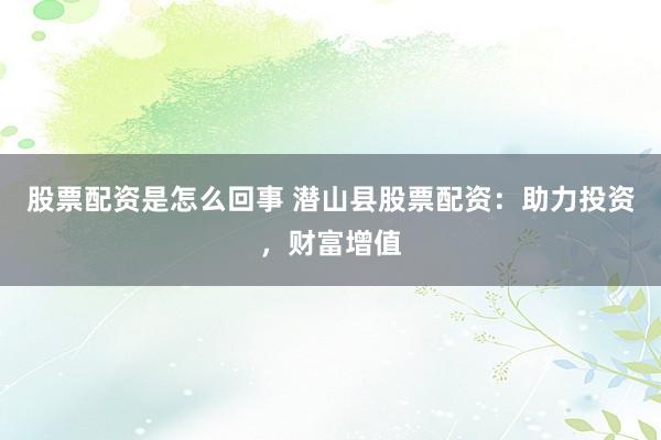 股票配资是怎么回事 潜山县股票配资：助力投资，财富增值