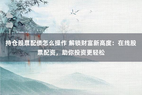 持仓股票配债怎么操作 解锁财富新高度：在线股票配资，助你投资更轻松