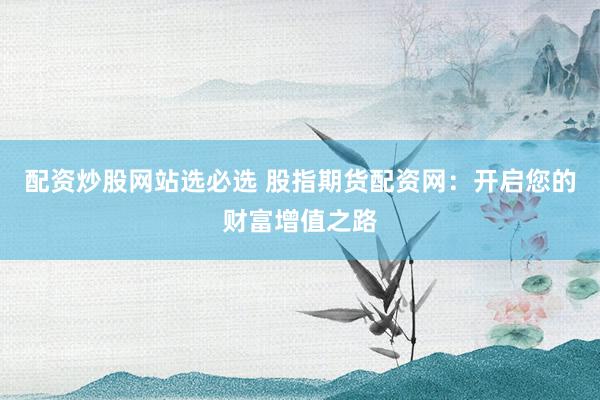 配资炒股网站选必选 股指期货配资网：开启您的财富增值之路