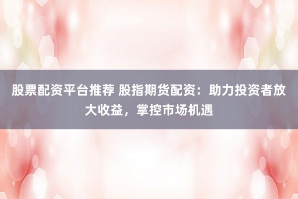 股票配资平台推荐 股指期货配资：助力投资者放大收益，掌控市场机遇