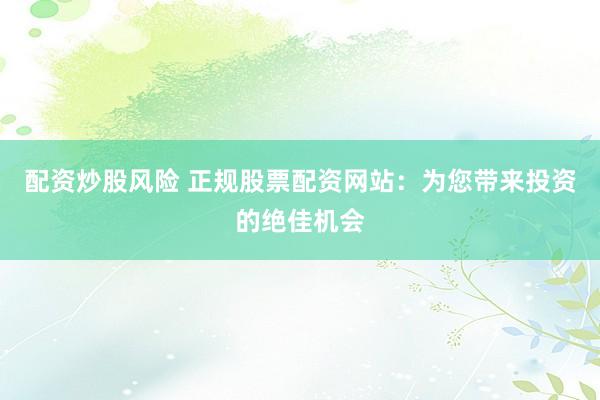 配资炒股风险 正规股票配资网站：为您带来投资的绝佳机会