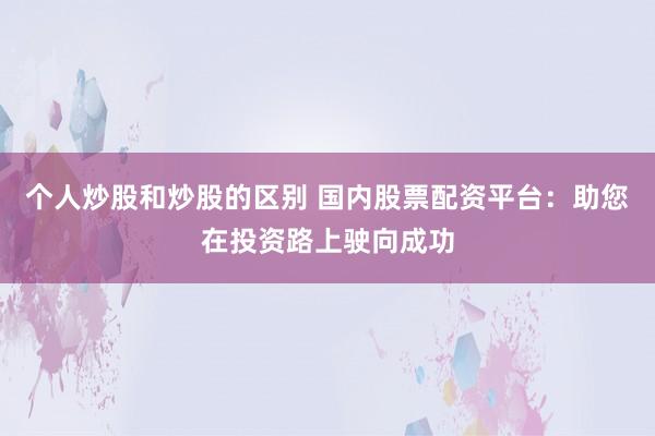 个人炒股和炒股的区别 国内股票配资平台：助您在投资路上驶向成功