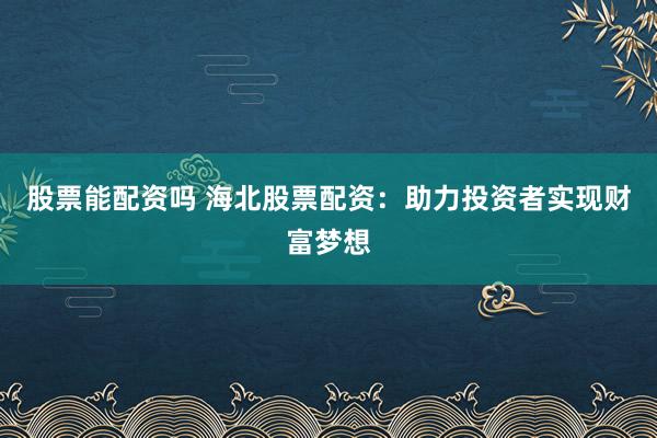 股票能配资吗 海北股票配资：助力投资者实现财富梦想