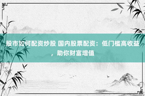 股市如何配资炒股 国内股票配资：低门槛高收益，助你财富增值