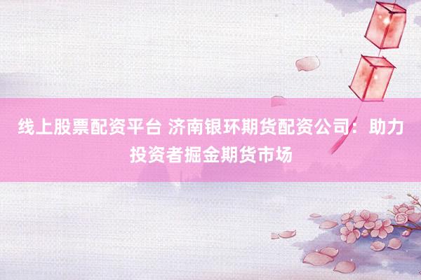 线上股票配资平台 济南银环期货配资公司：助力投资者掘金期货市场