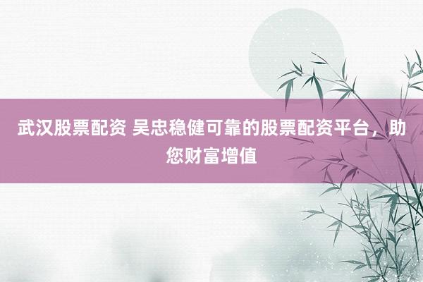 武汉股票配资 吴忠稳健可靠的股票配资平台，助您财富增值