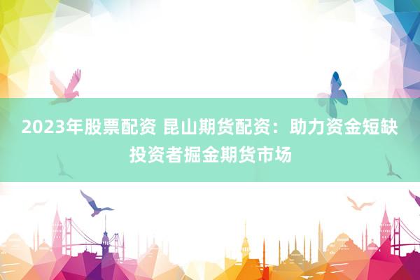 2023年股票配资 昆山期货配资：助力资金短缺投资者掘金期货市场