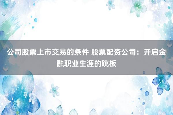 公司股票上市交易的条件 股票配资公司：开启金融职业生涯的跳板